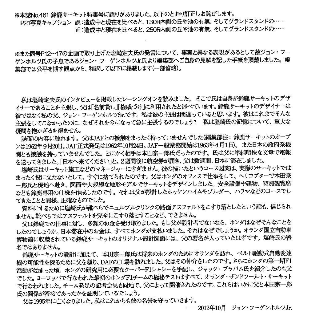 私は塩崎定夫氏のインタビューを掲載したレーシングオンを読みました。そこで氏は自身が鈴鹿サーキットのデザイ
              ナーであることを主張し、父は「名前貸し」「権威づけ」に利用されたと述べています。鈴鹿サーキットのデザイナーは彼ではな
              く私の父、ジョン・フーゲンホルツSr.です。私は彼の主張は間違っていると思います。彼はこれまでそんな主張をしてごな
              かったのに、なせそれを今になって急に主張するのでしょう？私は塩崎氏の記憶について、重大な疑問を抱かざるを得ません。
              誌面の内容に触れます。父はJAFとの接触をまったく持っていませんでした（編集部注：鈴鹿サーキットのオープンは1962
              年9月20日。JAF正式発足は1962年10月24日。JAF一般業務開始は1963年4月1日）。また日本の政府系機関
              とも接触を持っていませんでした。とにかく相手は本田宗一郎氏だったのです。氏は父に単純明快な文章で電報を送ってきまし
              た。「日本へ来てください」と。2週間後に航空券が届き、父は数週間、日本に滞在しました。塩崎氏はサーキット施工などのマ
              ネージャーにすぎません。彼の描いたというコース図案は、実際のサーキットではまったく役に立たないとして、すぐに捨てられ
              たのです。父はホンダのオフィスで仕事をして、ヘリコプターで本田宗一郎氏と現地へ赴き、図面や大規模な地形モデルでサー
              キットをデザインしました。安全設備や建物、特別観覧席なども鈴鹿専用の仕様を作成したのです。それは父が設計したホッケン
              ハイムやゾルダ一、ハラマなどのコースでしてきたことと同様、正確なものでした。資料にするために塩崎氏が靴べらで、ニュル
              ブルクリンクの路面アスファルトをこすり落としたという話も、信じられません。靴べらではアスファルトを完全にこすり落とす
              ことなど、できません。父は鈴鹿での仕事に対し、多額のお金を受け取りました。もし父が設計者でないなら、ホンダはなぜそん
              なことをしたのでしょうか。日本滞在中のお金は、すべてホンダが支払いました。それはなぜでしょうか。オランダ国立自動車博
              物館に収蔵されている鈴鹿サーキットのオリジナル設計図面には、父の署名が入っていたはずです。塩崎氏の署名ではありませ
              ん。鈴鹿サーキットの設計に加えて、本田宗一郎氏は将来のホンダのためにオランダを訪れ、ベルト駆動式自動変速機の可能性を
              探るために父を頼り、DAFの工場を訪れました。父はその仲介をしたのです。さらにホンダの第一期F1活動が始まった頃、ホ
              ンダの研究用に必要なクーパーF1シャシーを手配し、ジャック・プラパム氏を紹介したのも父でした。ヨーロッパで行なわれた
              最初のホンダF1チームの極秘テストはすべて、オランダ・ザンドフールト・サーキットで行なわれました。チーム発足の記者会
              見も同地で、父によって開催されたのです。これらはいかに父と本田宗一郎氏の関係が密接であったかを証明しているでしょう。
              父は1995年に亡くなりました。私はこれからも彼の名誉を守っていきます。
              ―2012年10月ジョン・フーゲンホルツJr.